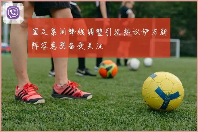 国足集训锋线调整引发热议伊万新阵容意图备受关注