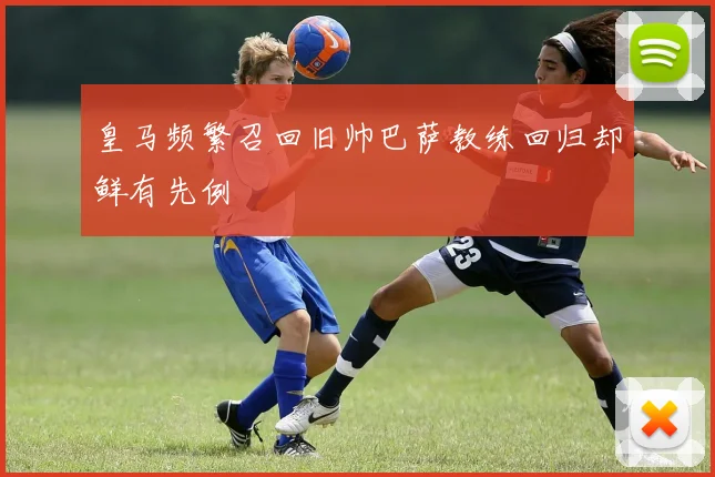 皇马频繁召回旧帅巴萨教练回归却鲜有先例