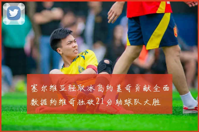塞尔维亚轻取冰岛约基奇贡献全面数据约维奇独砍21分助球队大胜