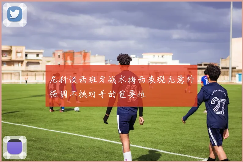 尼科谈西班牙战术梅西表现无意外强调不挑对手的重要性