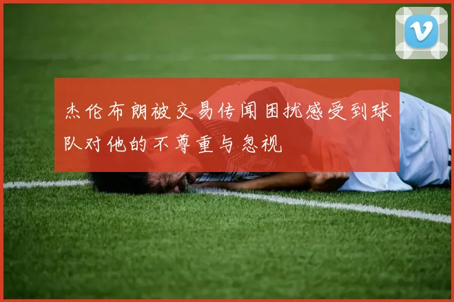 杰伦布朗被交易传闻困扰感受到球队对他的不尊重与忽视