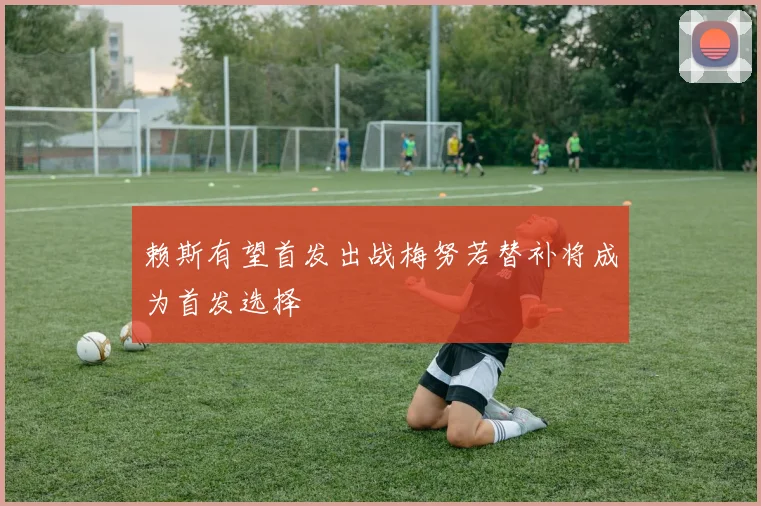 赖斯有望首发出战梅努若替补将成为首发选择
