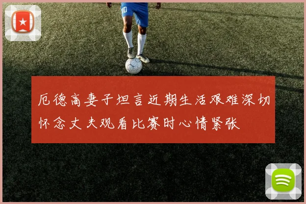 厄德高妻子坦言近期生活艰难深切怀念丈夫观看比赛时心情紧张
