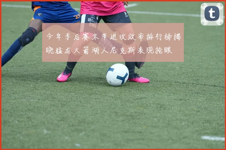 今年季后赛末节进攻效率排行榜揭晓猛龙火箭湖人尼克斯表现抢眼