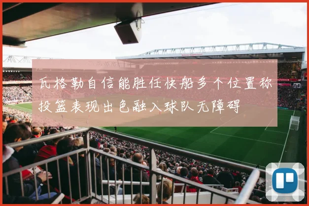 瓦格勒自信能胜任快船多个位置称投篮表现出色融入球队无障碍