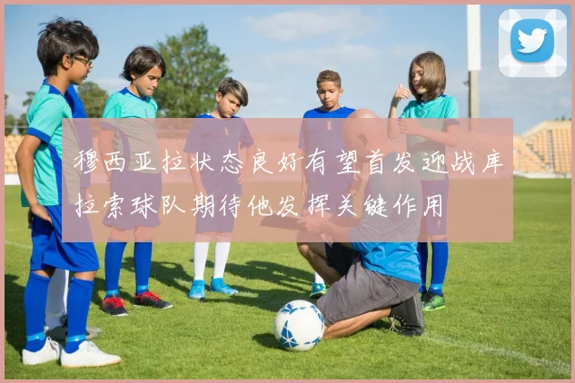 穆西亚拉状态良好有望首发迎战库拉索球队期待他发挥关键作用