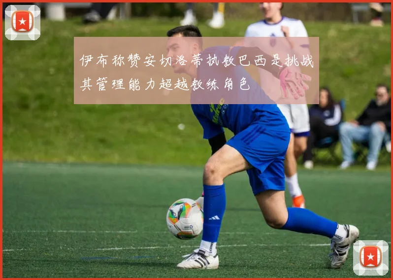 伊布称赞安切洛蒂执教巴西是挑战其管理能力超越教练角色